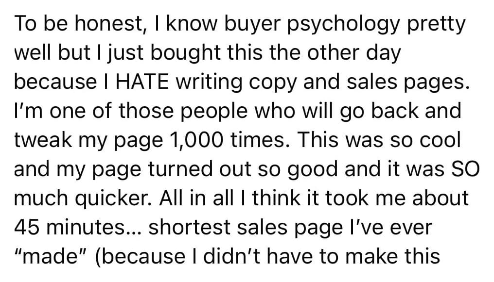 Buyer review, part one: To be honest, I know buyer psychology pretty well but I just bought this the other day because I HATE writing copy and sales pages. I am one of those people who will go back and tweak my page 1,000 times. This was so cool and my page turned out so good and it was SO much quicker. All in all I think it took me about 45 minutes, shortest sales page I have ever "made" (because I did not have to make this